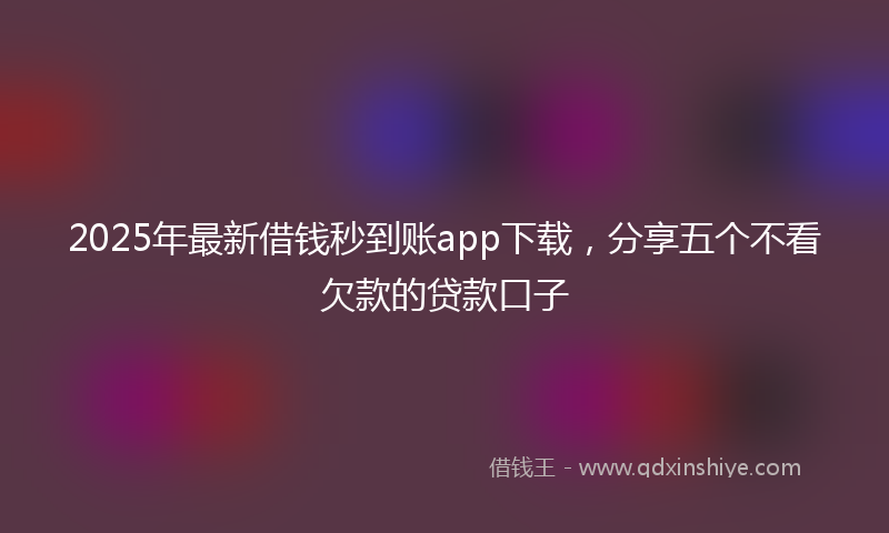 2025年最新借钱秒到账app下载，分享五个不看欠款的贷款口子