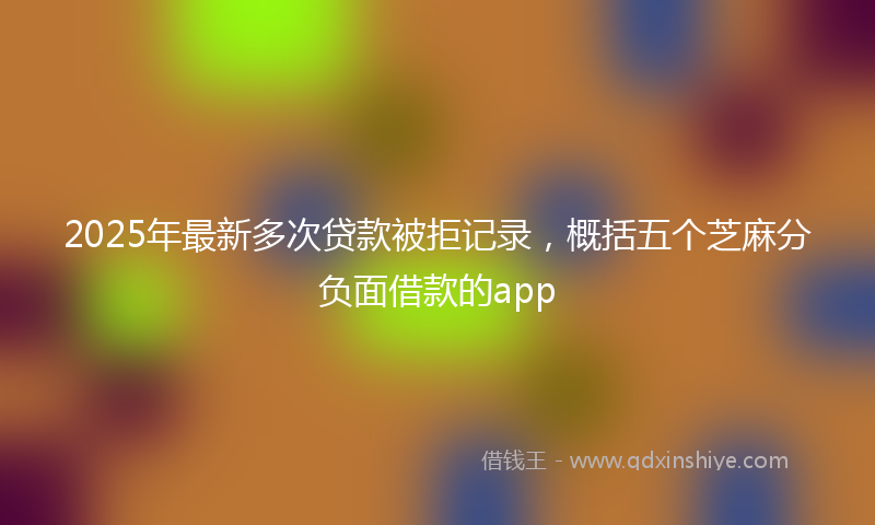 2025年最新多次贷款被拒记录，概括五个芝麻分负面借款的app
