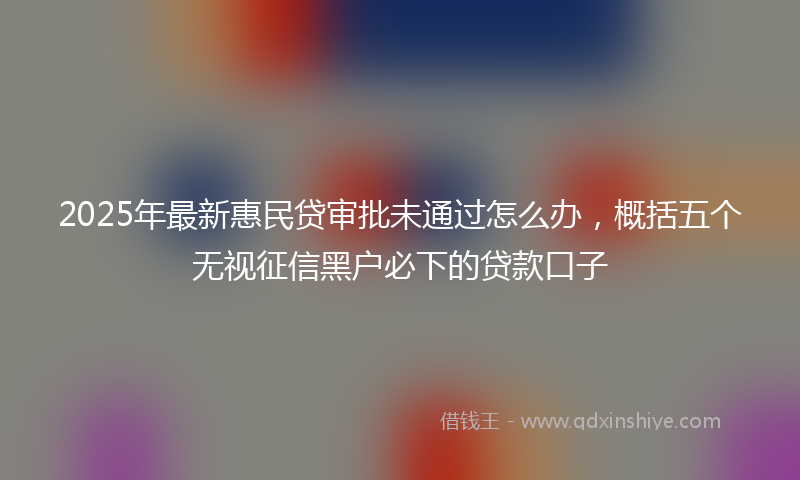 2025年最新惠民贷审批未通过怎么办，概括五个无视征信黑户必下的贷款口子