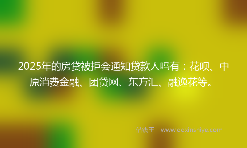 2025年的房贷被拒会通知贷款人吗有：花呗、中原消费金融、团贷网、东方汇、融逸花等。