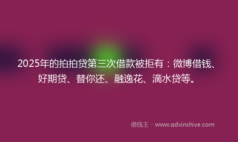 2025年的拍拍贷第三次借款被拒有：微博借钱、好期贷、替你还、融逸花、滴水贷等。
