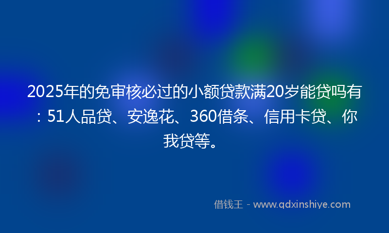 2025年的免审核必过的小额贷款满20岁能贷吗有：51人品贷、安逸花、360借条、信用卡贷、你我贷等。