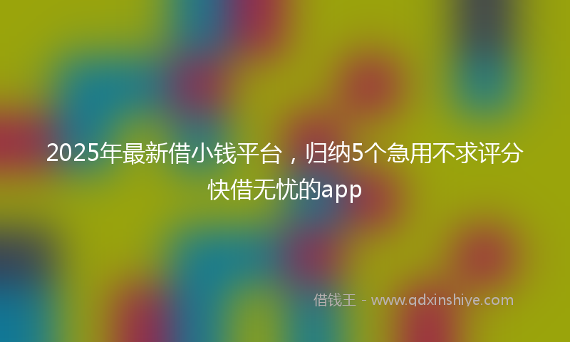 2025年最新借小钱平台，归纳5个急用不求评分快借无忧的app
