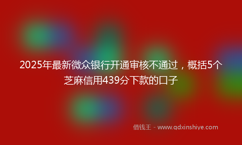 2025年最新微众银行开通审核不通过，概括5个芝麻信用439分下款的口子