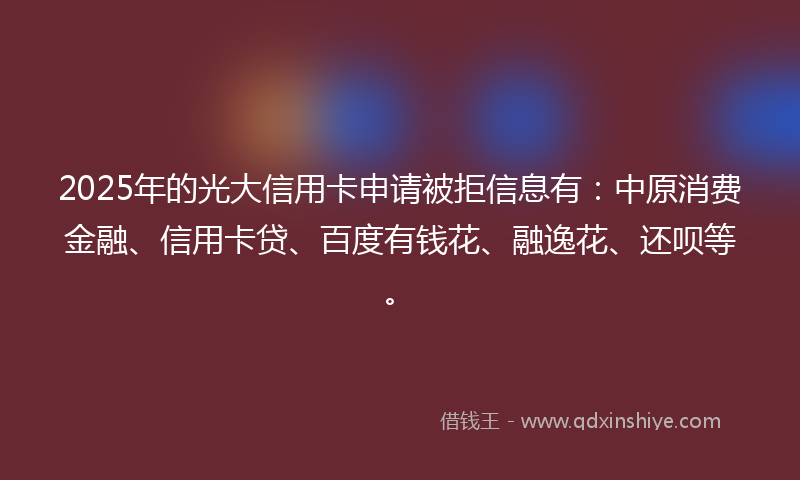 2025年的光大信用卡申请被拒信息有：中原消费金融、信用卡贷、百度有钱花、融逸花、还呗等。