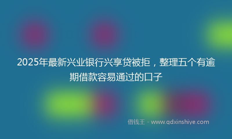 2025年最新兴业银行兴享贷被拒，整理五个有逾期借款容易通过的口子