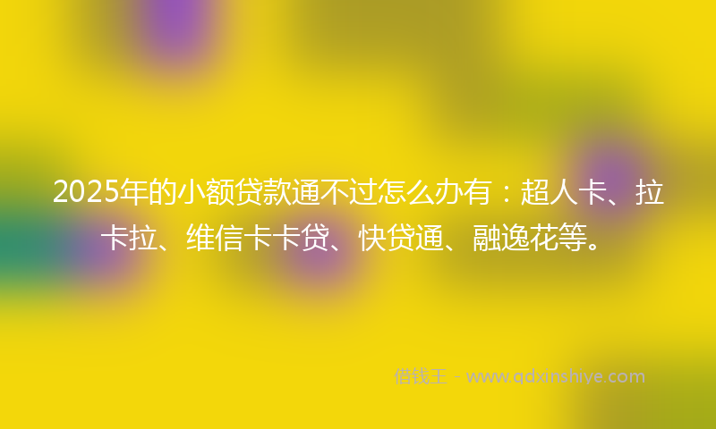 2025年的小额贷款通不过怎么办有：超人卡、拉卡拉、维信卡卡贷、快贷通、融逸花等。