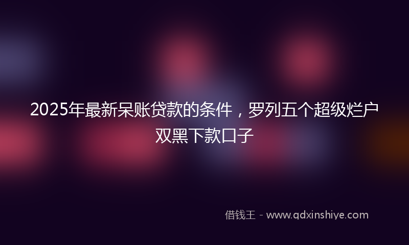 2025年最新呆账贷款的条件，罗列五个超级烂户双黑下款口子