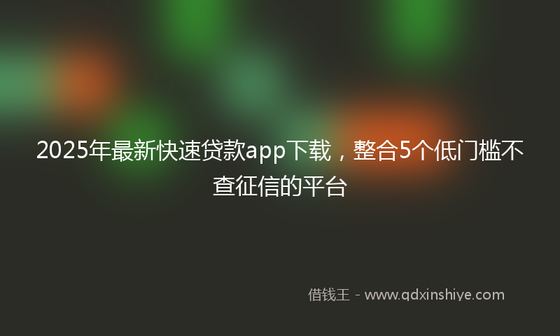 2025年最新快速贷款app下载，整合5个低门槛不查征信的平台