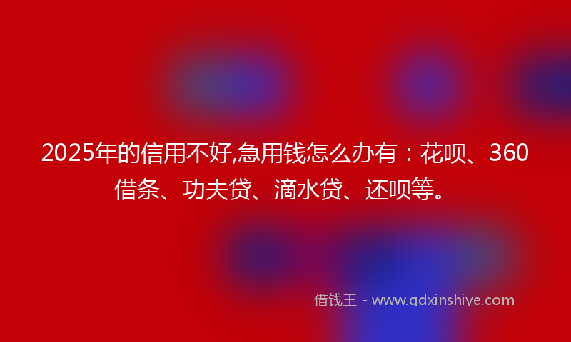 2025年的信用不好,急用钱怎么办有：花呗、360借条、功夫贷、滴水贷、还呗等。