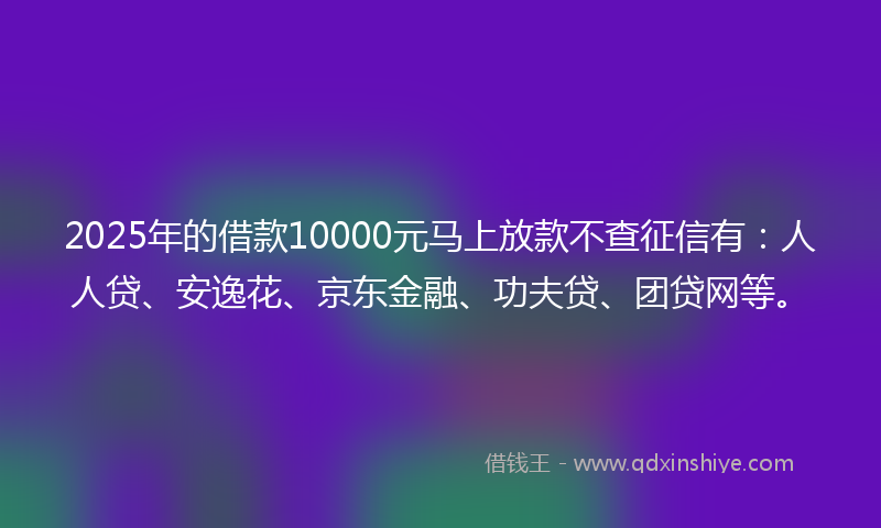 2025年的借款10000元马上放款不查征信有：人人贷、安逸花、京东金融、功夫贷、团贷网等。