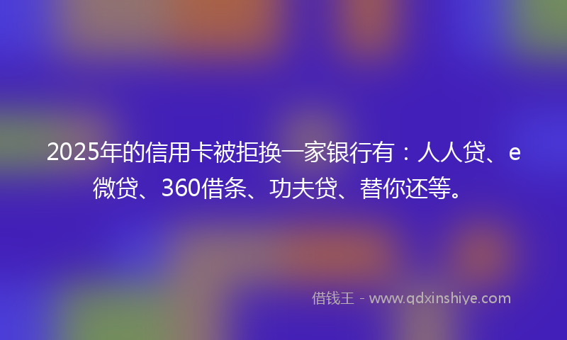 2025年的信用卡被拒换一家银行有：人人贷、e微贷、360借条、功夫贷、替你还等。