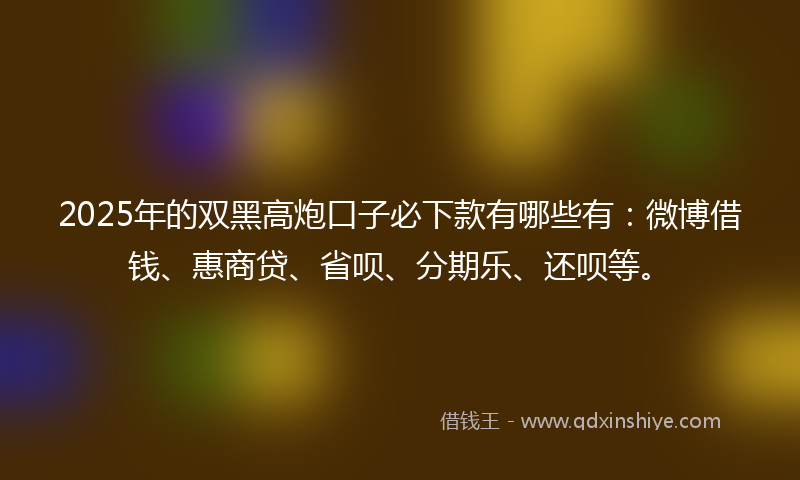 2025年的双黑高炮口子必下款有哪些有：微博借钱、惠商贷、省呗、分期乐、还呗等。