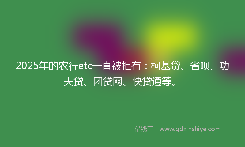 2025年的农行etc一直被拒有：柯基贷、省呗、功夫贷、团贷网、快贷通等。