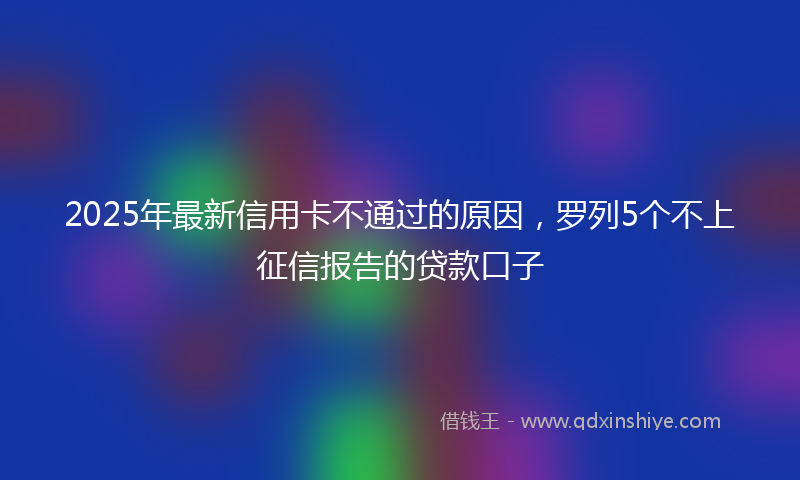 2025年最新信用卡不通过的原因，罗列5个不上征信报告的贷款口子