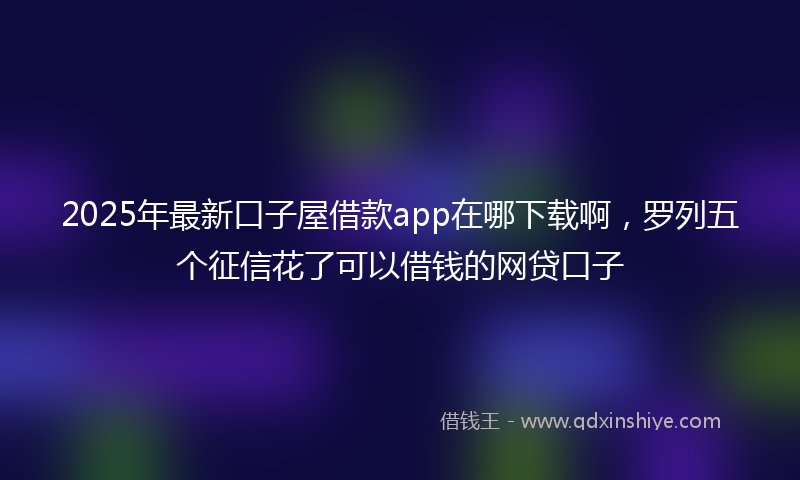 2025年最新口子屋借款app在哪下载啊，罗列五个征信花了可以借钱的网贷口子