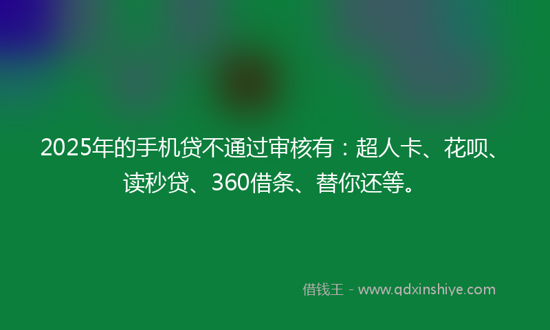 2025年的手机贷不通过审核有：超人卡、花呗、读秒贷、360借条、替你还等。