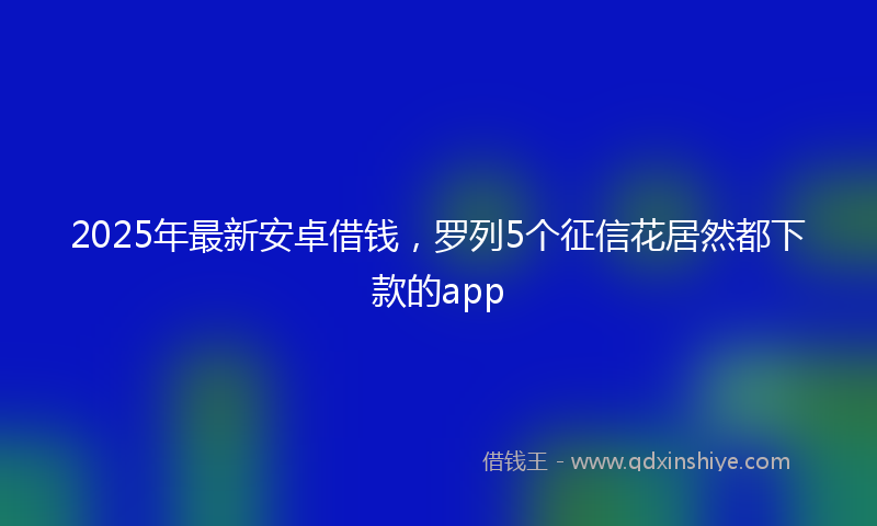 2025年最新安卓借钱，罗列5个征信花居然都下款的app