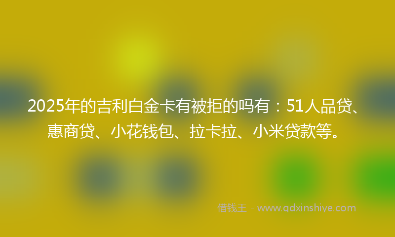 2025年的吉利白金卡有被拒的吗有：51人品贷、惠商贷、小花钱包、拉卡拉、小米贷款等。