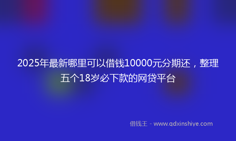2025年最新哪里可以借钱10000元分期还，整理五个18岁必下款的网贷平台