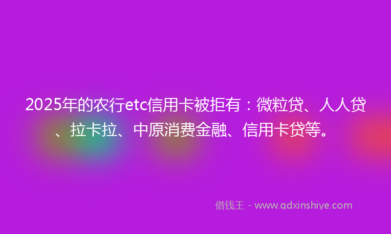 2025年的农行etc信用卡被拒有：微粒贷、人人贷、拉卡拉、中原消费金融、信用卡贷等。