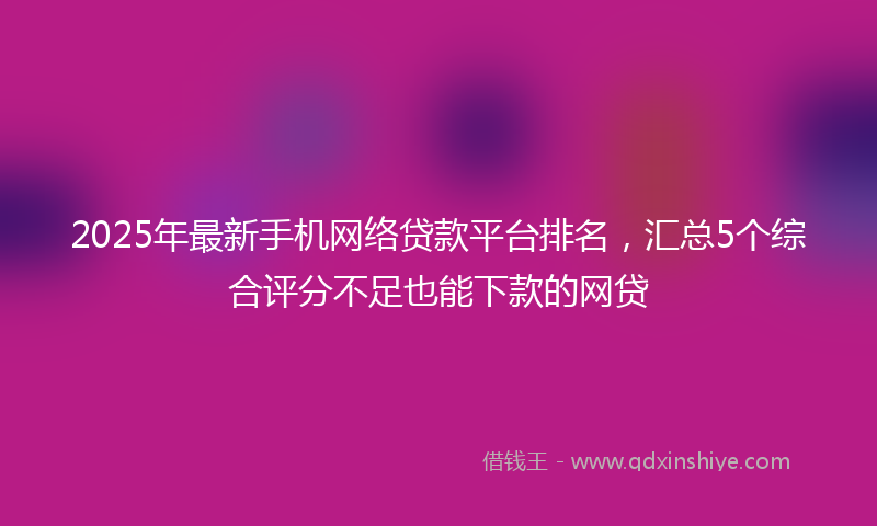 2025年最新手机网络贷款平台排名，汇总5个综合评分不足也能下款的网贷
