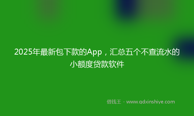 2025年最新包下款的App，汇总五个不查流水的小额度贷款软件