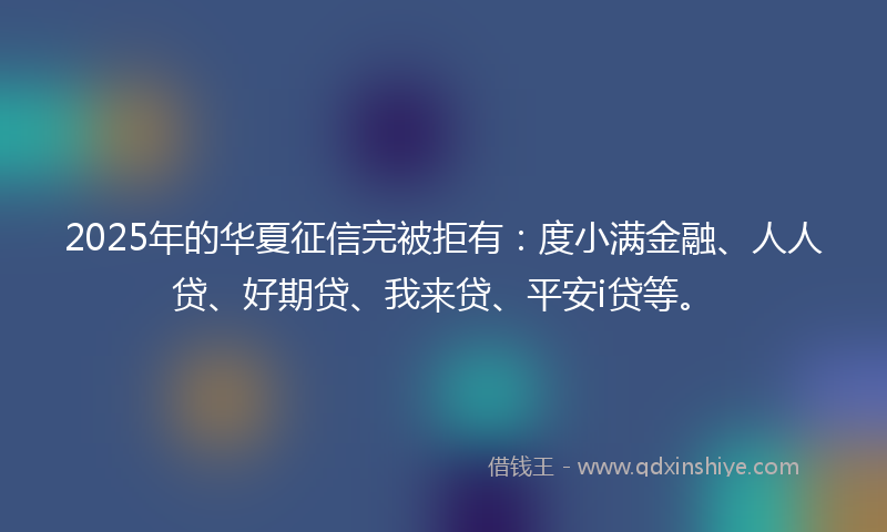 2025年的华夏征信完被拒有：度小满金融、人人贷、好期贷、我来贷、平安i贷等。