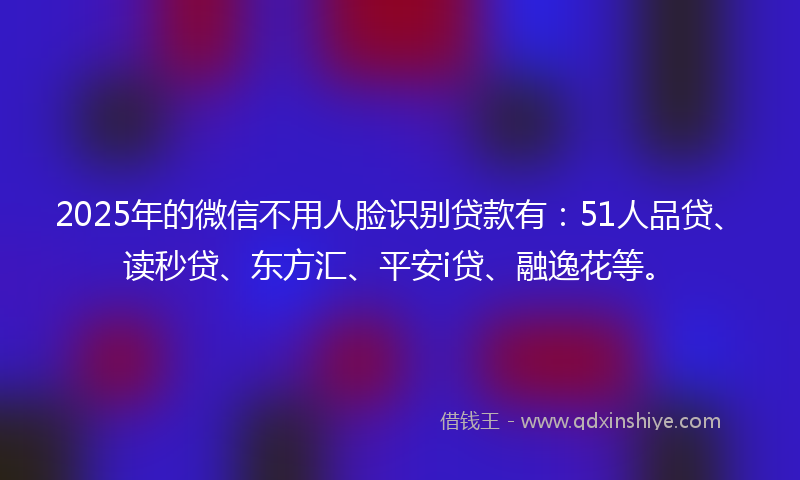 2025年的微信不用人脸识别贷款有：51人品贷、读秒贷、东方汇、平安i贷、融逸花等。