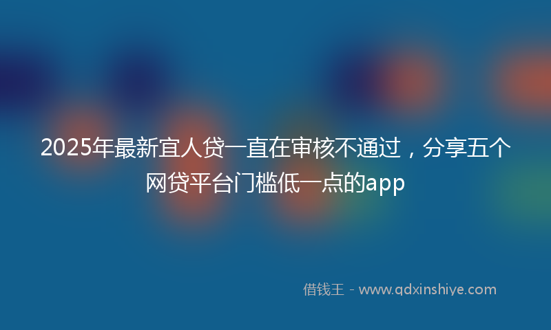 2025年最新宜人贷一直在审核不通过，分享五个网贷平台门槛低一点的app