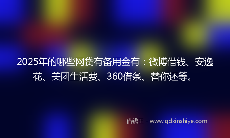 2025年的哪些网贷有备用金有：微博借钱、安逸花、美团生活费、360借条、替你还等。