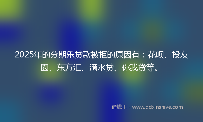 2025年的分期乐贷款被拒的原因有：花呗、投友圈、东方汇、滴水贷、你我贷等。