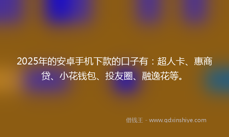 2025年的安卓手机下款的口子有：超人卡、惠商贷、小花钱包、投友圈、融逸花等。