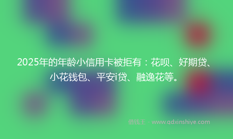2025年的年龄小信用卡被拒有：花呗、好期贷、小花钱包、平安i贷、融逸花等。