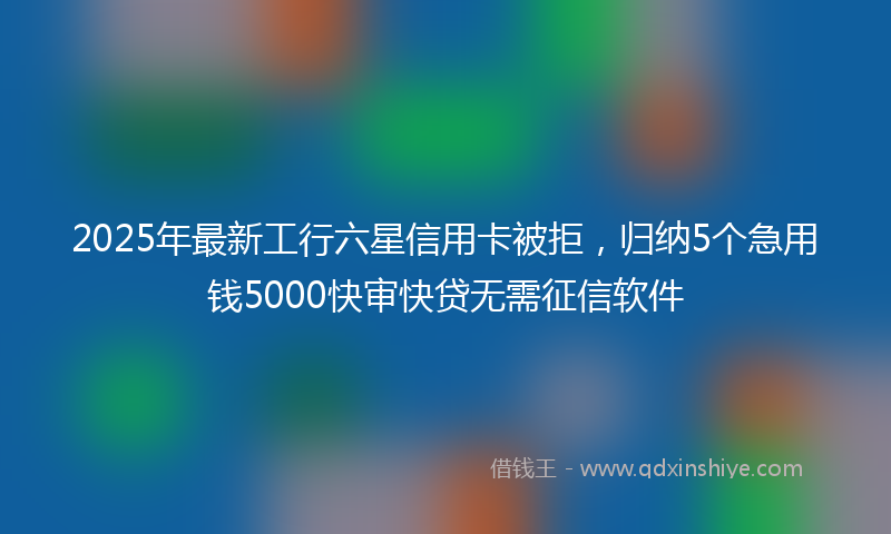 2025年最新工行六星信用卡被拒，归纳5个急用钱5000快审快贷无需征信软件