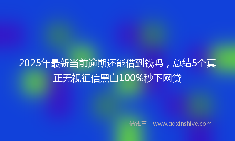 2025年最新当前逾期还能借到钱吗，总结5个真正无视征信黑白100%秒下网贷