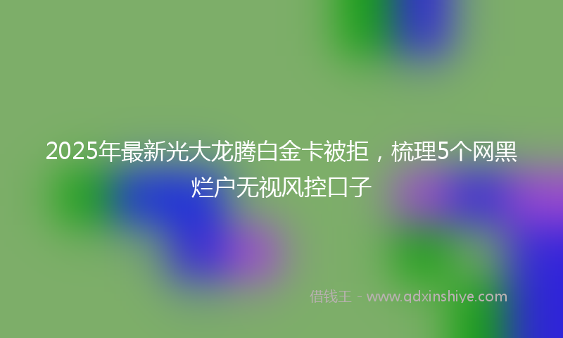 2025年最新光大龙腾白金卡被拒，梳理5个网黑烂户无视风控口子