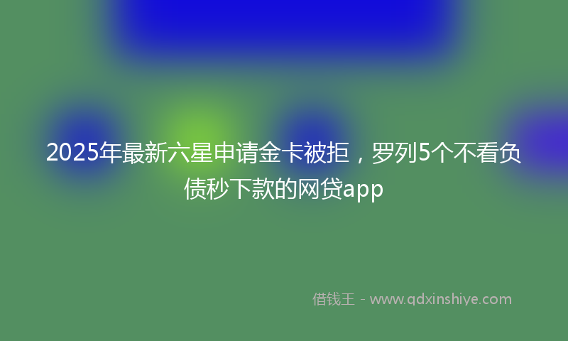 2025年最新六星申请金卡被拒，罗列5个不看负债秒下款的网贷app