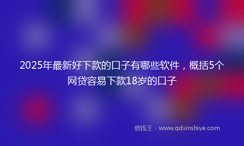 2025年最新好下款的口子有哪些软件，概括5个网贷容易下款18岁的口子