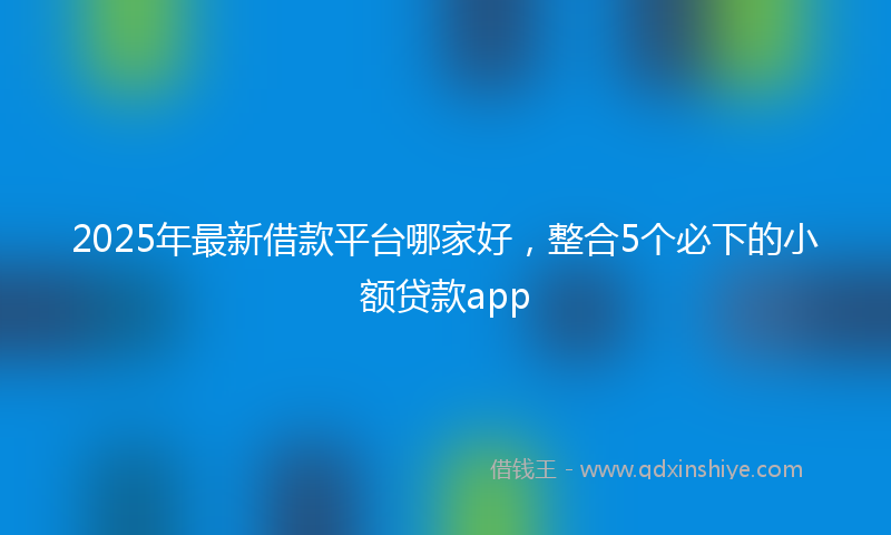 2025年最新借款平台哪家好，整合5个必下的小额贷款app