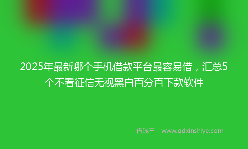 2025年最新哪个手机借款平台最容易借，汇总5个不看征信无视黑白百分百下款软件