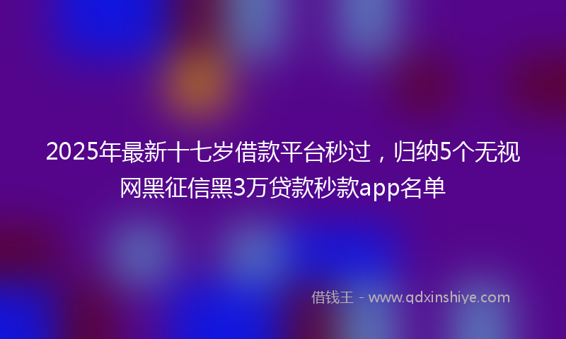 2025年最新十七岁借款平台秒过，归纳5个无视网黑征信黑3万贷款秒款app名单
