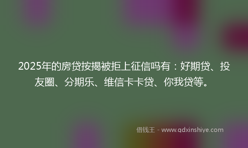 2025年的房贷按揭被拒上征信吗有：好期贷、投友圈、分期乐、维信卡卡贷、你我贷等。