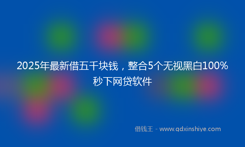 2025年最新借五千块钱，整合5个无视黑白100%秒下网贷软件
