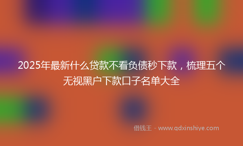 2025年最新什么贷款不看负债秒下款，梳理五个无视黑户下款口子名单大全