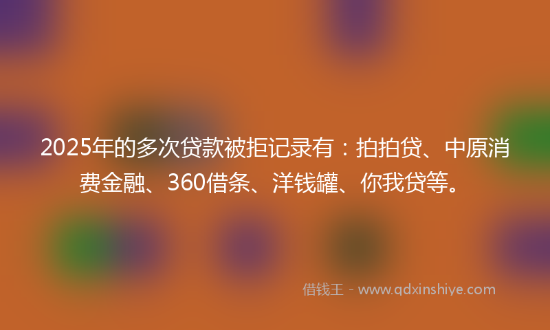 2025年的多次贷款被拒记录有：拍拍贷、中原消费金融、360借条、洋钱罐、你我贷等。