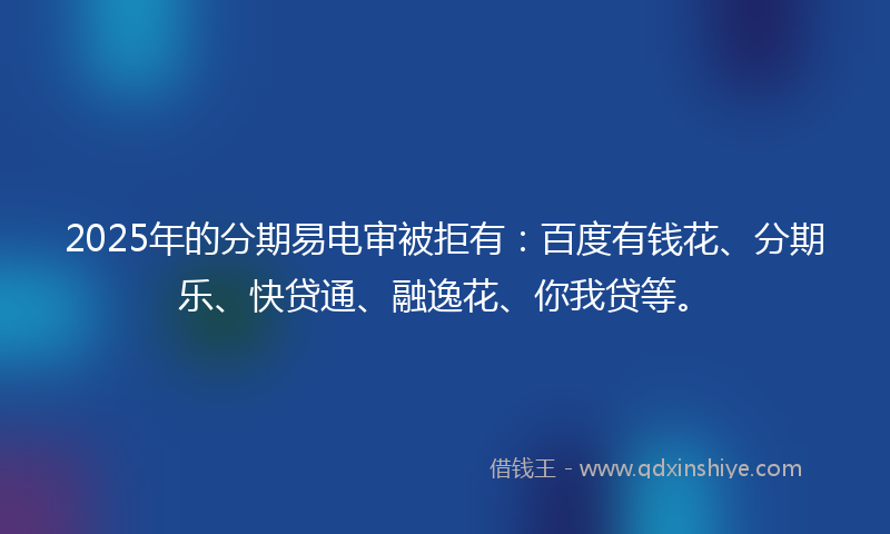2025年的分期易电审被拒有：百度有钱花、分期乐、快贷通、融逸花、你我贷等。
