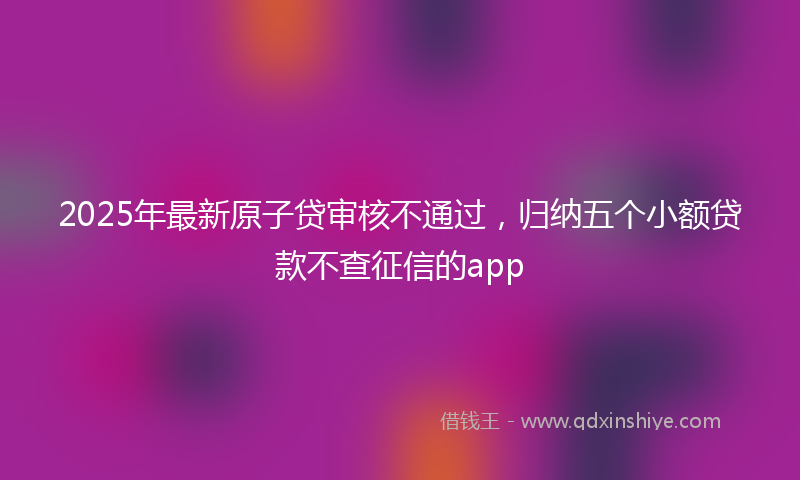 2025年最新原子贷审核不通过，归纳五个小额贷款不查征信的app