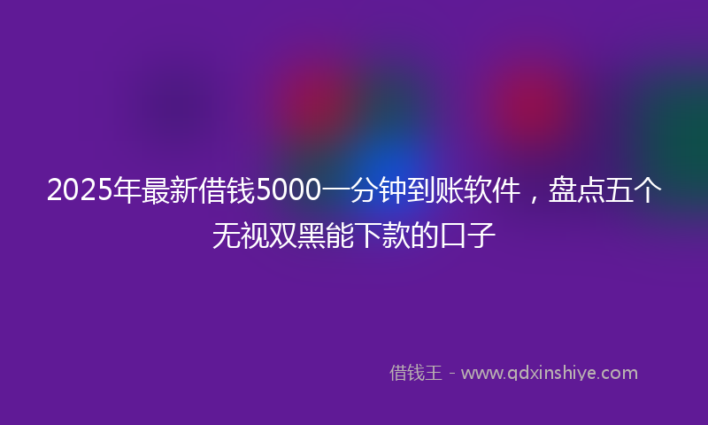 2025年最新借钱5000一分钟到账软件，盘点五个无视双黑能下款的口子