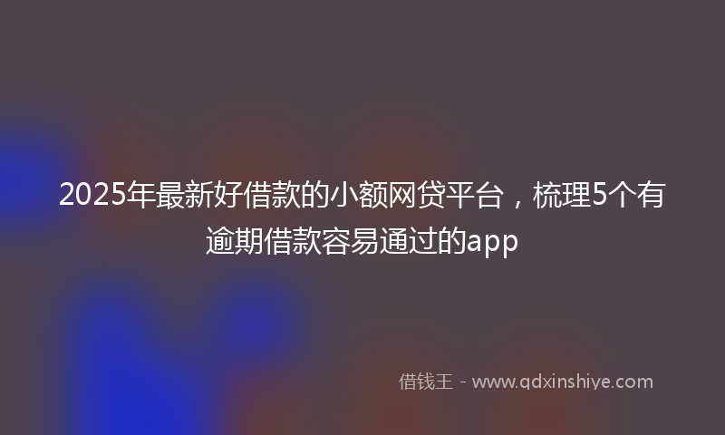 2025年最新好借款的小额网贷平台，梳理5个有逾期借款容易通过的app
